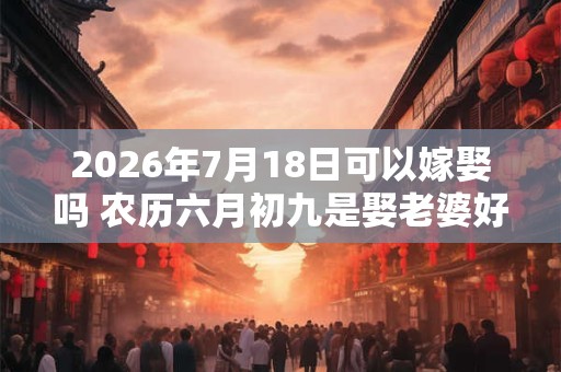 2026年7月18日可以嫁娶吗 农历六月初九是娶老婆好日子吗 2026年7月18日可以嫁娶吗 农历六月初九是娶老婆好日子吗