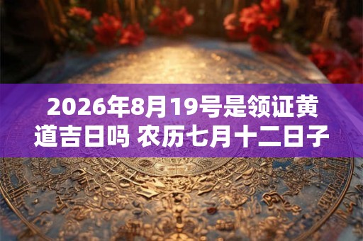 2026年8月19号是领证黄道吉日吗 农历七月十二日子好吗 2026年8月19号是领证黄道吉日吗 农历七月十二日子好吗
