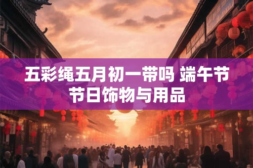 五彩绳五月初一带吗 端午节节日饰物与用品 五彩绳五月初一带吗 端午节节日饰物与用品