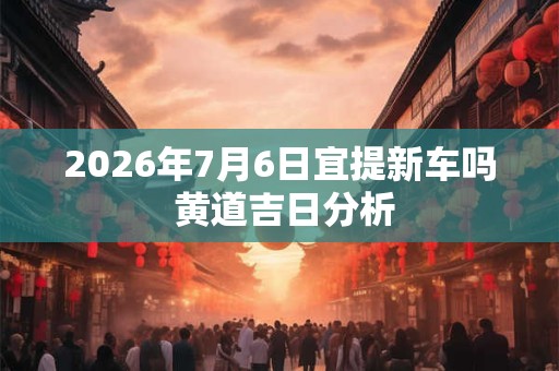 2026年7月6日宜提新车吗 黄道吉日分析