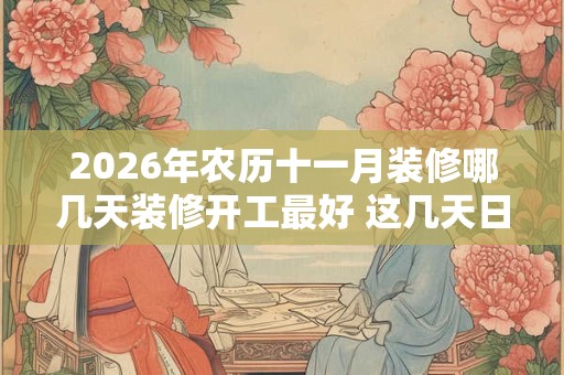 2026年农历十一月装修哪几天装修开工最好 这几天日子好 2026年农历十一月装修哪几天装修开工最好 这几天日子好