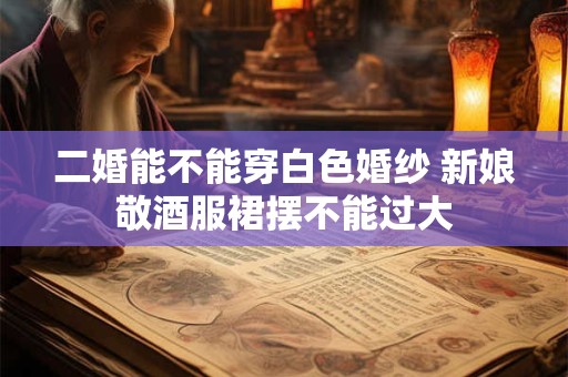 二婚能不能穿白色婚纱 新娘敬酒服裙摆不能过大 二婚能不能穿白色婚纱 新娘敬酒服裙摆不能过大