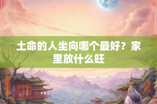 土命的人坐向哪个最好?家里放什么旺 土命的人坐向哪个最好?家里放什么旺
