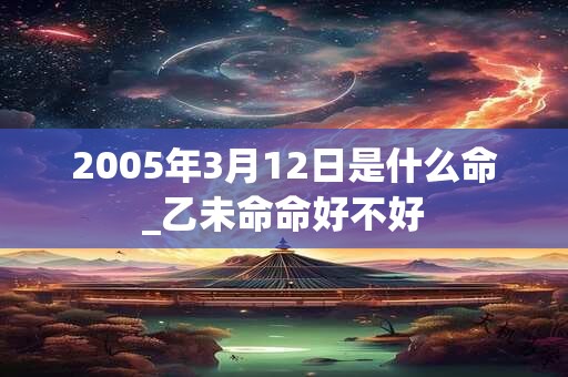2005年3月12日是什么命_乙未命命好不好 2005年3月12日是什么命_乙未命命好不好