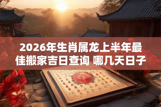 2026年生肖属龙上半年最佳搬家吉日查询 哪几天日子好 2026年生肖属龙上半年最佳搬家吉日查询 哪几天日子好
