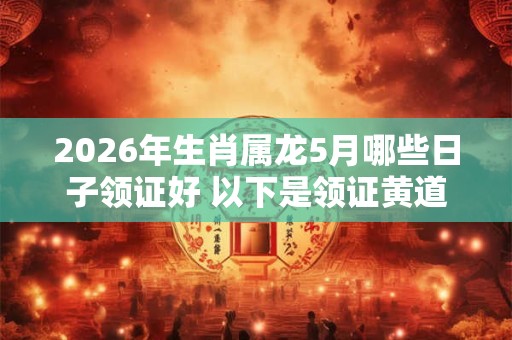 2026年生肖属龙5月哪些日子领证好 以下是领证黄道吉日 2026年生肖属龙5月哪些日子领证好 以下是领证黄道吉日