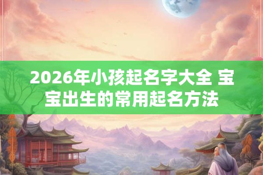 2026年小孩起名字大全 宝宝出生的常用起名方法 2026年小孩起名字大全 宝宝出生的常用起名方法