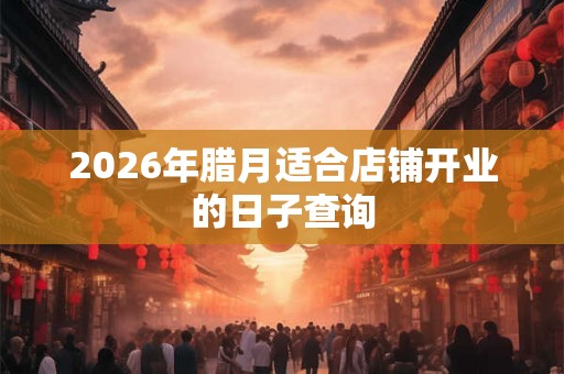 2026年腊月适合店铺开业的日子查询 2026年腊月适合店铺开业的日子查询