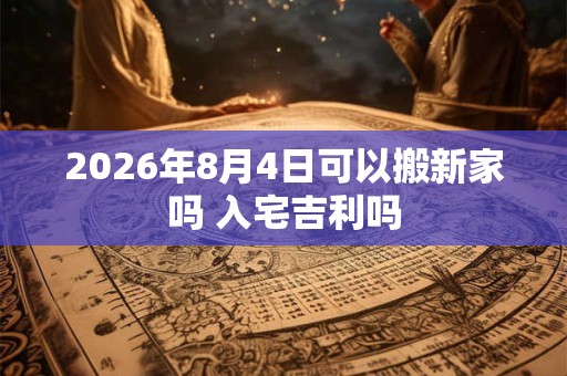 2026年8月4日可以搬新家吗 入宅吉利吗 2026年8月4日可以搬新家吗 入宅吉利吗