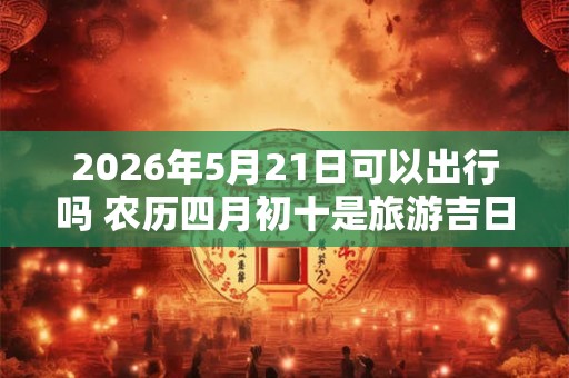 2026年5月21日可以出行吗 农历四月初十是旅游吉日吗