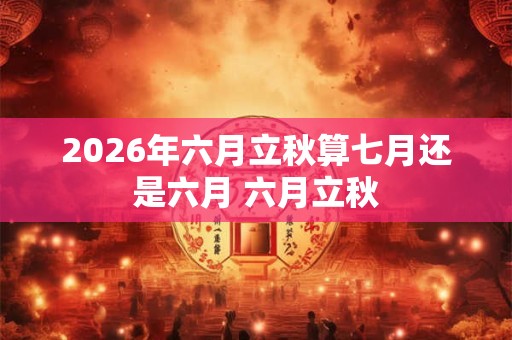 2026年六月立秋算七月还是六月 六月立秋 2026年六月立秋算七月还是六月 六月立秋