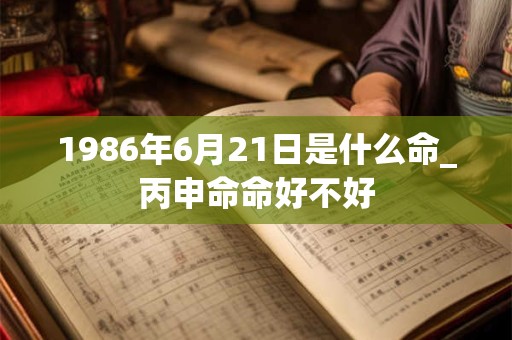 1986年6月21日是什么命_丙申命命好不好 1986年6月21日是什么命_丙申命命好不好