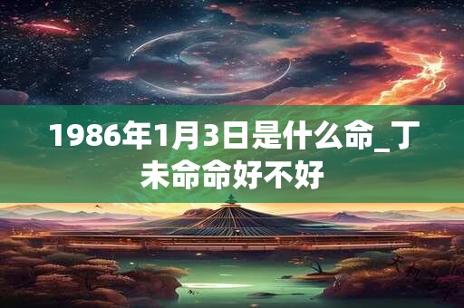 1986年1月3日是什么命_丁未命命好不好
