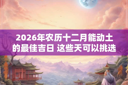 2026年农历十二月能动土的最佳吉日 这些天可以挑选