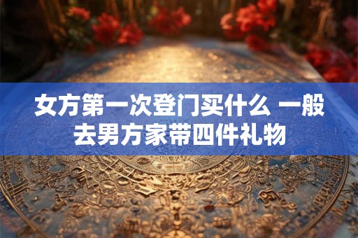 女方第一次登门买什么 一般去男方家带四件礼物