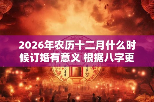 2026年农历十二月什么时候订婚有意义 根据八字更有效 2026年农历十二月什么时候订婚有意义 根据八字更有效