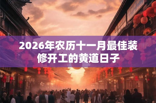 2026年农历十一月最佳装修开工的黄道日子 2026年农历十一月最佳装修开工的黄道日子