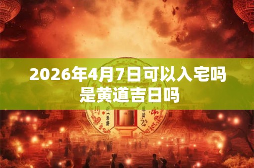 2026年4月7日可以入宅吗 是黄道吉日吗