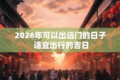 2026年可以出远门的日子 适宜出行的吉日 2026年可以出远门的日子 适宜出行的吉日