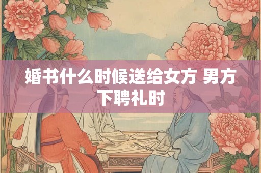 婚书什么时候送给女方 男方下聘礼时 婚书什么时候送给女方 男方下聘礼时