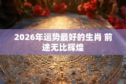 2026年运势最好的生肖 前途无比辉煌 2026年运势最好的生肖 前途无比辉煌