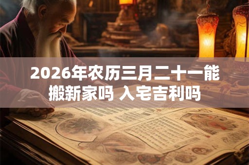 2026年农历三月二十一能搬新家吗 入宅吉利吗 2026年农历三月二十一能搬新家吗 入宅吉利吗