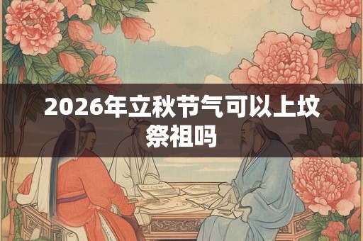 2026年立秋节气可以上坟祭祖吗 2026年立秋节气可以上坟祭祖吗