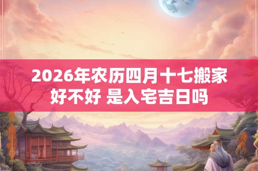2026年农历四月十七搬家好不好 是入宅吉日吗 2026年农历四月十七搬家好不好 是入宅吉日吗