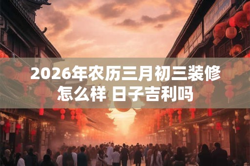2026年农历三月初三装修怎么样 日子吉利吗