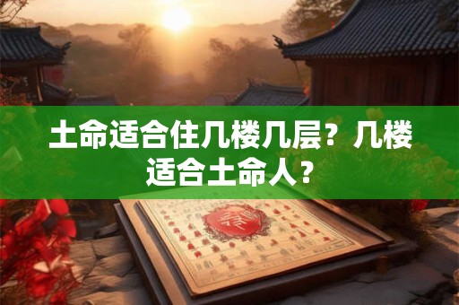 土命适合住几楼几层?几楼适合土命人? 土命适合住几楼几层?几楼适合土命人?
