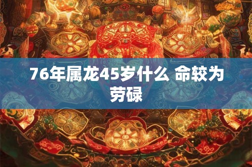 76年属龙45岁什么 命较为劳碌 76年属龙45岁什么 命较为劳碌