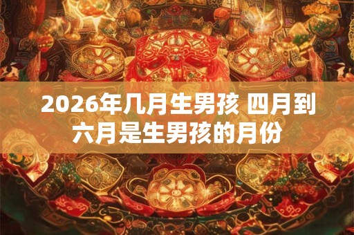 2026年几月生男孩 四月到六月是生男孩的月份 2026年几月生男孩 四月到六月是生男孩的月份
