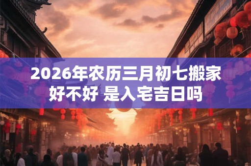2026年农历三月初七搬家好不好 是入宅吉日吗 2026年农历三月初七搬家好不好 是入宅吉日吗