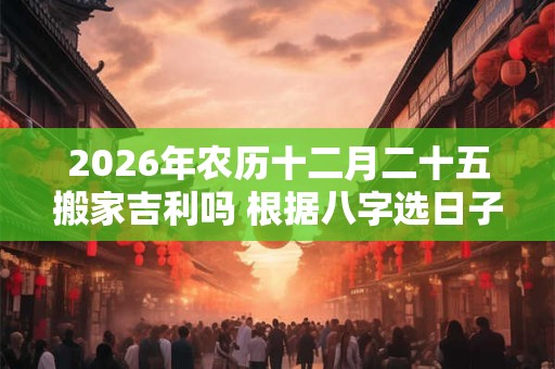 2026年农历十二月二十五搬家吉利吗 根据八字选日子 2026年农历十二月二十五搬家吉利吗 根据八字选日子