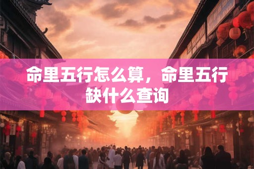 命里五行怎么算,命里五行缺什么查询 命里五行怎么算,命里五行缺什么查询