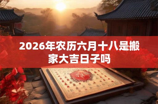 2026年农历六月十八是搬家大吉日子吗 2026年农历六月十八是搬家大吉日子吗