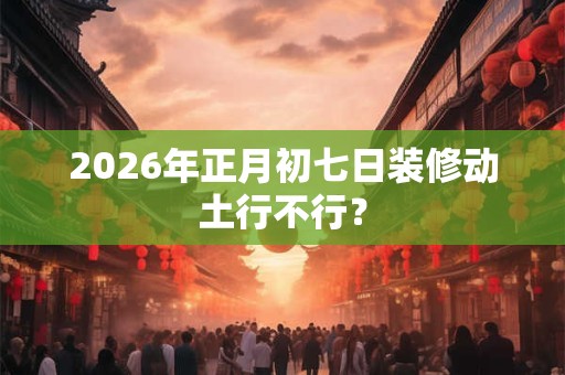 2026年正月初七日装修动土行不行? 2026年正月初七日装修动土行不行?