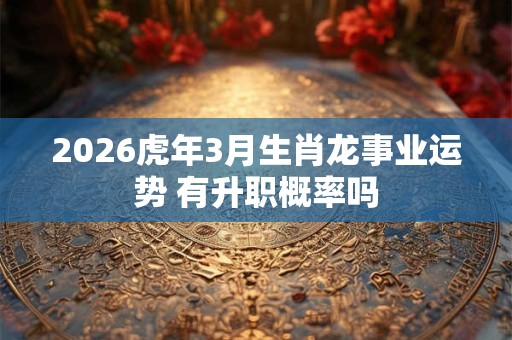 2026虎年3月生肖龙事业运势 有升职概率吗 2026虎年3月生肖龙事业运势 有升职概率吗