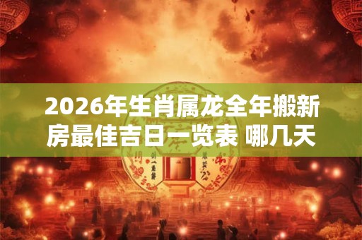 2026年生肖属龙全年搬新房最佳吉日一览表 哪几天日子好 2026年生肖属龙全年搬新房最佳吉日一览表 哪几天日子好