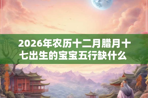 2026年农历十二月腊月十七出生的宝宝五行缺什么 是什么命 2026年农历十二月腊月十七出生的宝宝五行缺什么 是什么命