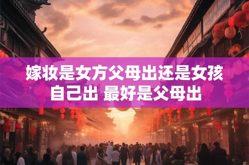 嫁妆是女方父母出还是女孩自己出 最好是父母出