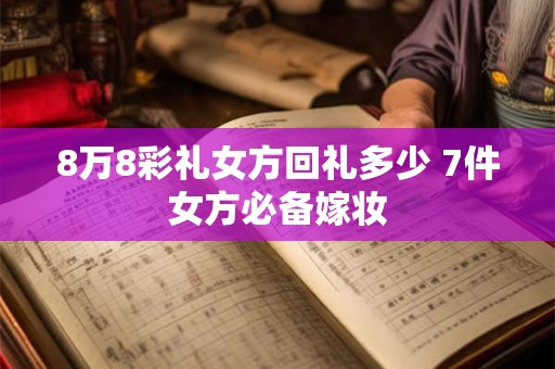 8万8彩礼女方回礼多少 7件女方必备嫁妆