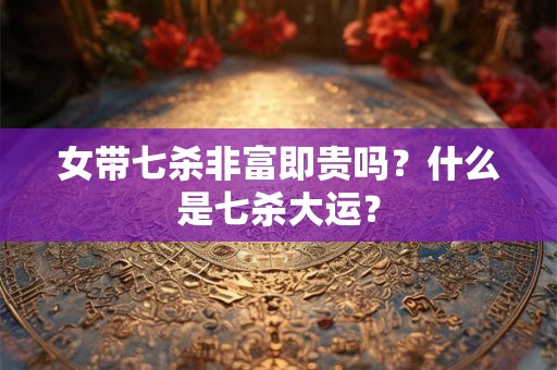 女带七杀非富即贵吗？什么是七杀大运？