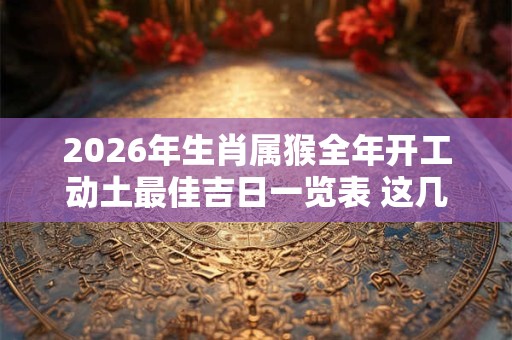 2026年生肖属猴全年开工动土最佳吉日一览表 这几天都是好日子 2026年生肖属猴全年开工动土最佳吉日一览表 这几天都是好日子