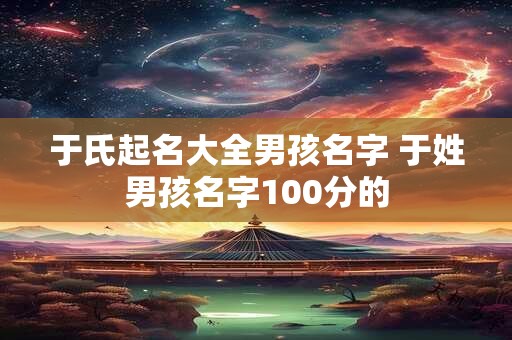 于氏起名大全男孩名字 于姓男孩名字100分的