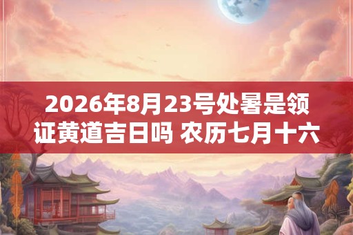 2026年8月23号处暑是领证黄道吉日吗 农历七月十六日子好吗 2026年8月23号处暑是领证黄道吉日吗 农历七月十六日子好吗