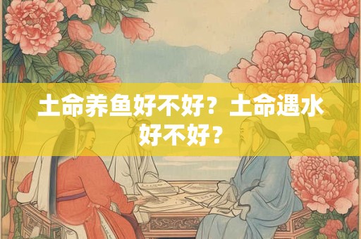 土命养鱼好不好?土命遇水好不好? 土命养鱼好不好?土命遇水好不好?