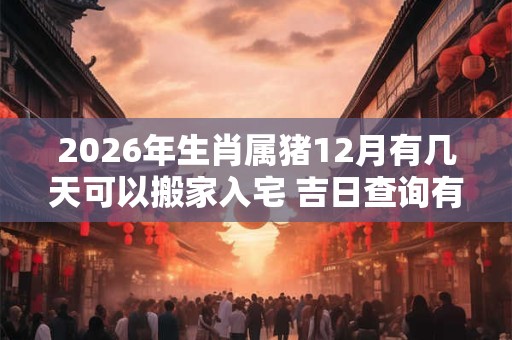 2026年生肖属猪12月有几天可以搬家入宅 吉日查询有门道