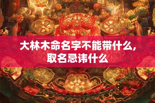 大林木命名字不能带什么,取名忌讳什么 大林木命名字不能带什么,取名忌讳什么