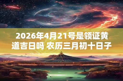 2026年4月21号是领证黄道吉日吗 农历三月初十日子好吗